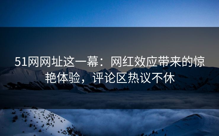 51网网址这一幕：网红效应带来的惊艳体验，评论区热议不休