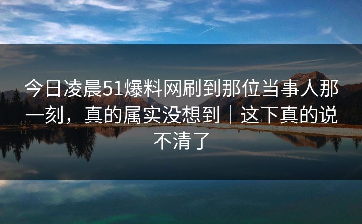 今日凌晨51爆料网刷到那位当事人那一刻，真的属实没想到｜这下真的说不清了