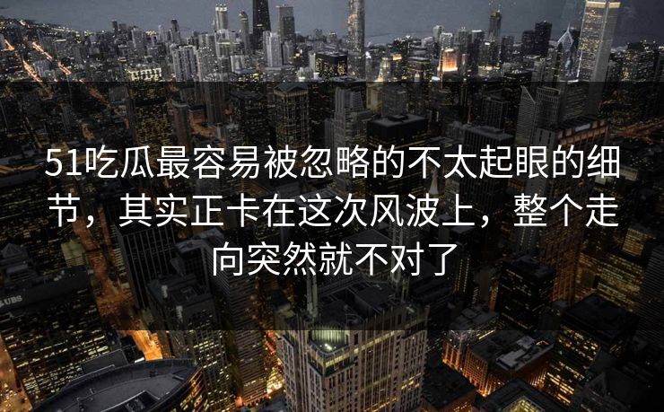 51吃瓜最容易被忽略的不太起眼的细节，其实正卡在这次风波上，整个走向突然就不对了