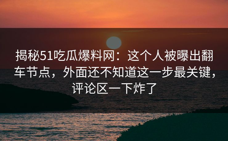 揭秘51吃瓜爆料网：这个人被曝出翻车节点，外面还不知道这一步最关键，评论区一下炸了