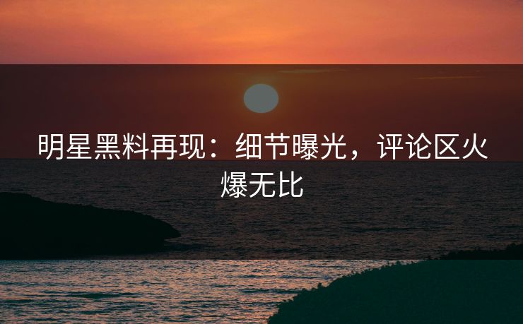 明星黑料再现：细节曝光，评论区火爆无比