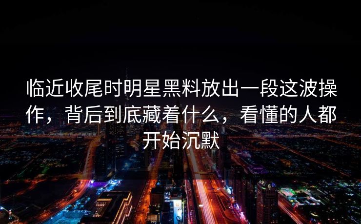 临近收尾时明星黑料放出一段这波操作，背后到底藏着什么，看懂的人都开始沉默