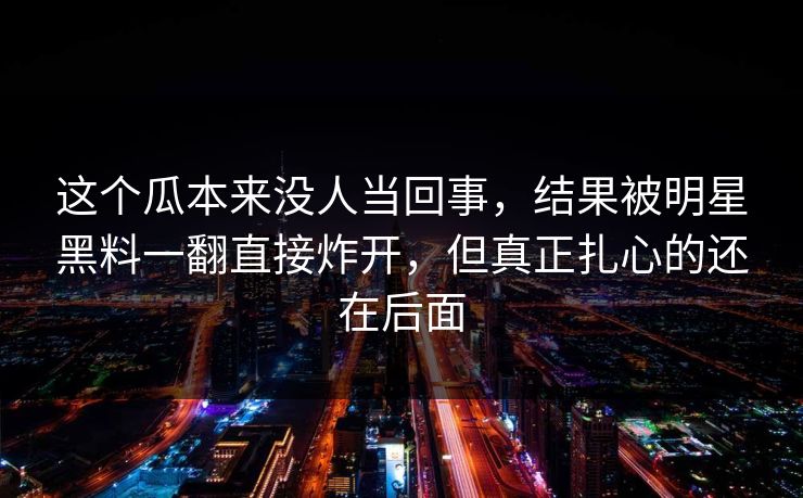 这个瓜本来没人当回事，结果被明星黑料一翻直接炸开，但真正扎心的还在后面