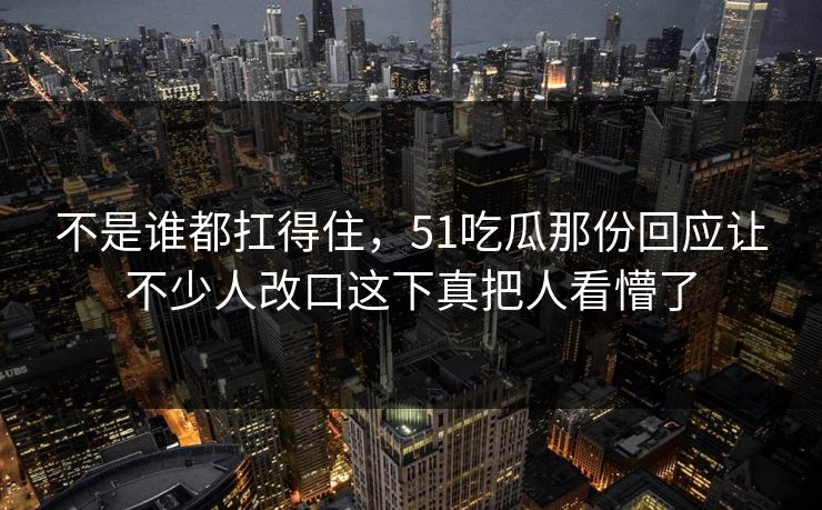 不是谁都扛得住，51吃瓜那份回应让不少人改口这下真把人看懵了