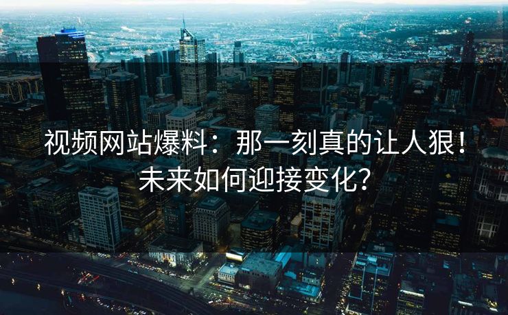 视频网站爆料：那一刻真的让人狠！未来如何迎接变化？