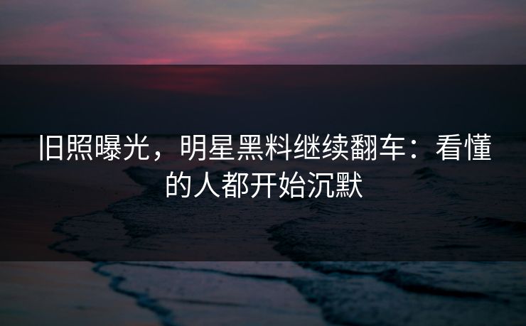 旧照曝光，明星黑料继续翻车：看懂的人都开始沉默