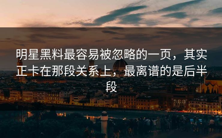 明星黑料最容易被忽略的一页，其实正卡在那段关系上，最离谱的是后半段