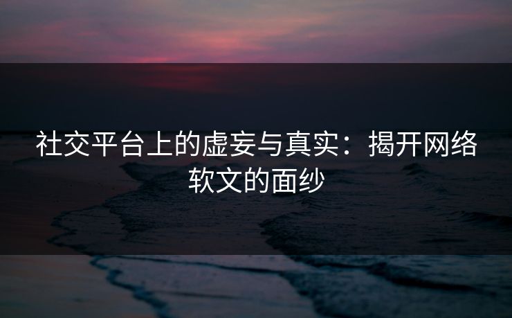社交平台上的虚妄与真实：揭开网络软文的面纱