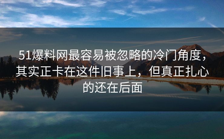 51爆料网最容易被忽略的冷门角度，其实正卡在这件旧事上，但真正扎心的还在后面