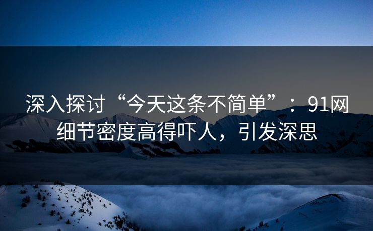 深入探讨“今天这条不简单”：91网细节密度高得吓人，引发深思