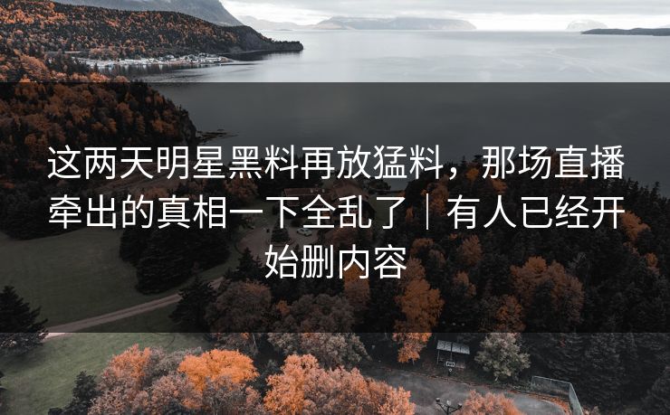 这两天明星黑料再放猛料,那场直播牵出的真相一下全乱了|有人已经开始删内容
