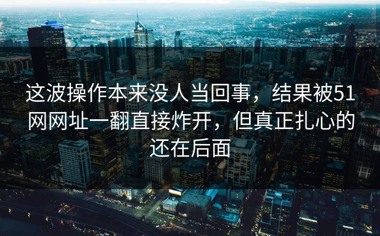 这波操作本来没人当回事，结果被51网网址一翻直接炸开，但真正扎心的还在后面