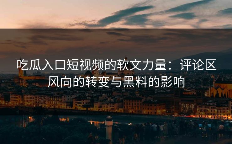 吃瓜入口短视频的软文力量：评论区风向的转变与黑料的影响