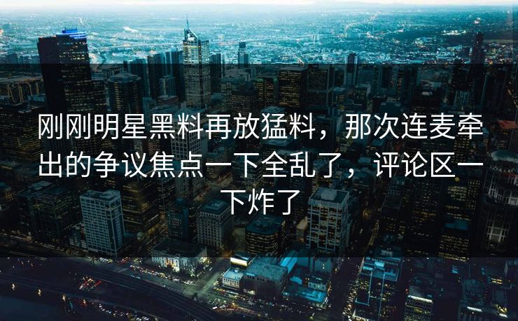 刚刚明星黑料再放猛料，那次连麦牵出的争议焦点一下全乱了，评论区一下炸了