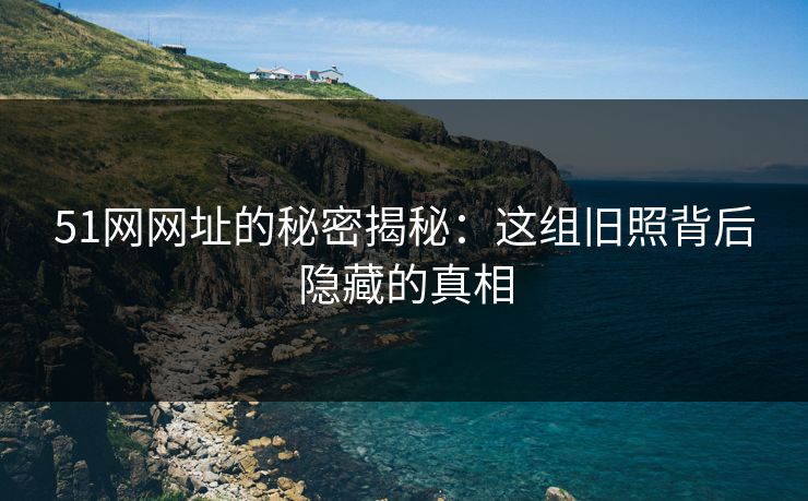 51网网址的秘密揭秘：这组旧照背后隐藏的真相