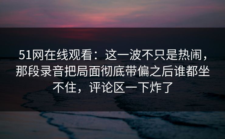51网在线观看：这一波不只是热闹，那段录音把局面彻底带偏之后谁都坐不住，评论区一下炸了
