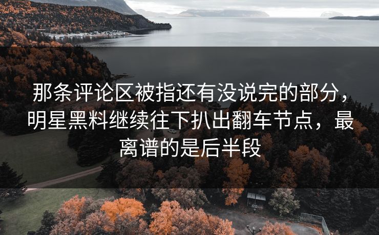 那条评论区被指还有没说完的部分，明星黑料继续往下扒出翻车节点，最离谱的是后半段