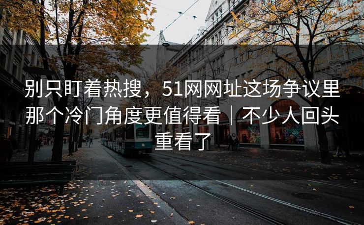 别只盯着热搜，51网网址这场争议里那个冷门角度更值得看｜不少人回头重看了