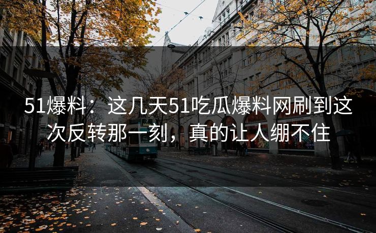 51爆料：这几天51吃瓜爆料网刷到这次反转那一刻，真的让人绷不住