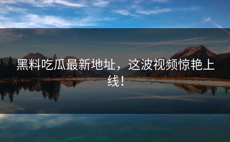 黑料吃瓜最新地址，这波视频惊艳上线！