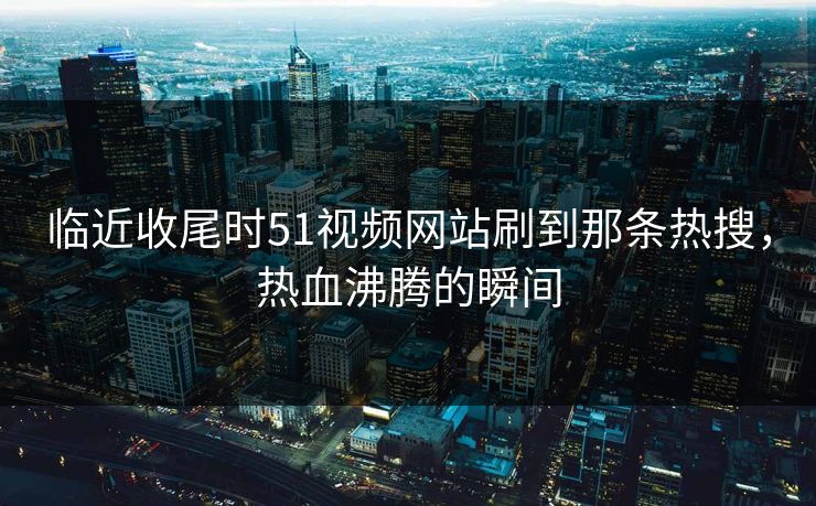 临近收尾时51视频网站刷到那条热搜，热血沸腾的瞬间