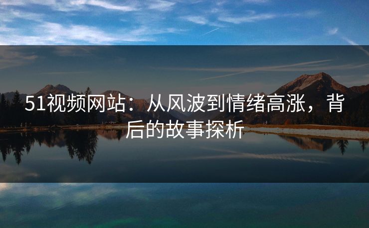 51视频网站：从风波到情绪高涨，背后的故事探析