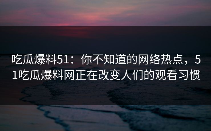 吃瓜爆料51：你不知道的网络热点，51吃瓜爆料网正在改变人们的观看习惯