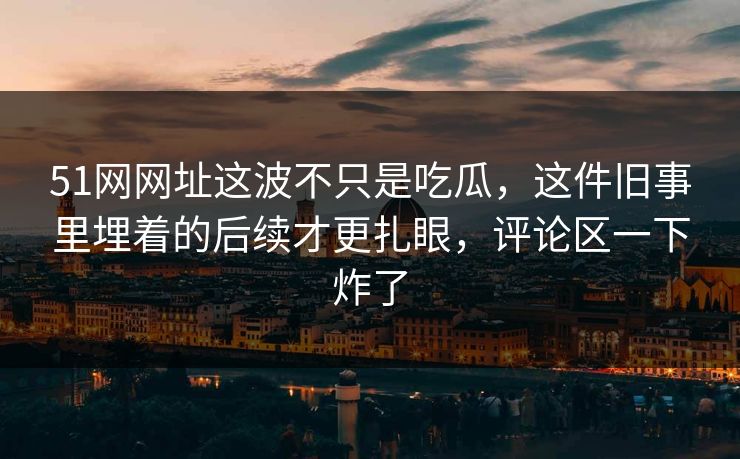 51网网址这波不只是吃瓜，这件旧事里埋着的后续才更扎眼，评论区一下炸了