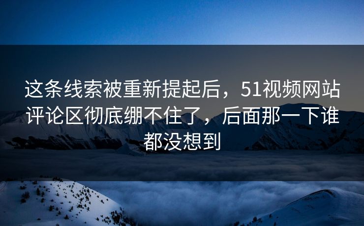 这条线索被重新提起后，51视频网站评论区彻底绷不住了，后面那一下谁都没想到