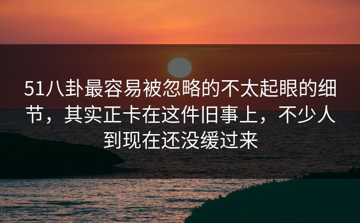 51八卦最容易被忽略的不太起眼的细节，其实正卡在这件旧事上，不少人到现在还没缓过来