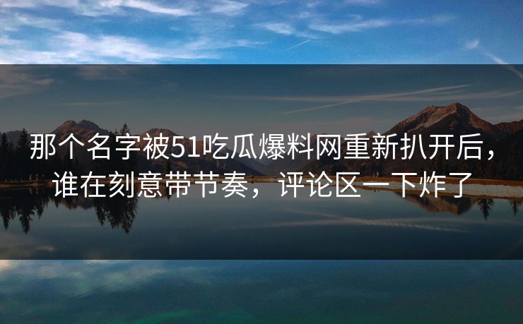 那个名字被51吃瓜爆料网重新扒开后，谁在刻意带节奏，评论区一下炸了