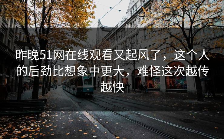 昨晚51网在线观看又起风了，这个人的后劲比想象中更大，难怪这次越传越快