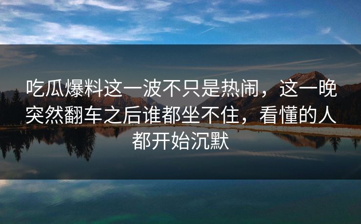 吃瓜爆料这一波不只是热闹，这一晚突然翻车之后谁都坐不住，看懂的人都开始沉默