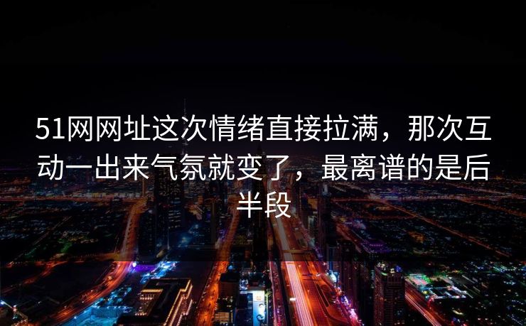 51网网址这次情绪直接拉满，那次互动一出来气氛就变了，最离谱的是后半段