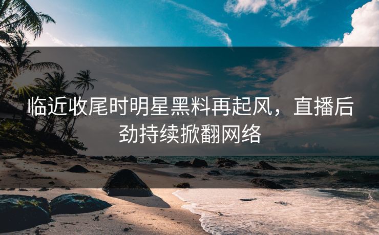 临近收尾时明星黑料再起风，直播后劲持续掀翻网络