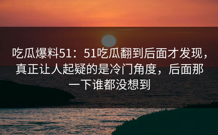 吃瓜爆料51：51吃瓜翻到后面才发现，真正让人起疑的是冷门角度，后面那一下谁都没想到
