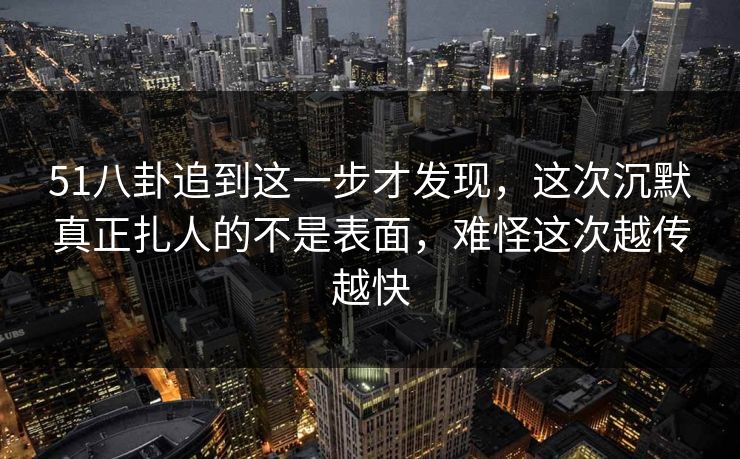 51八卦追到这一步才发现，这次沉默真正扎人的不是表面，难怪这次越传越快