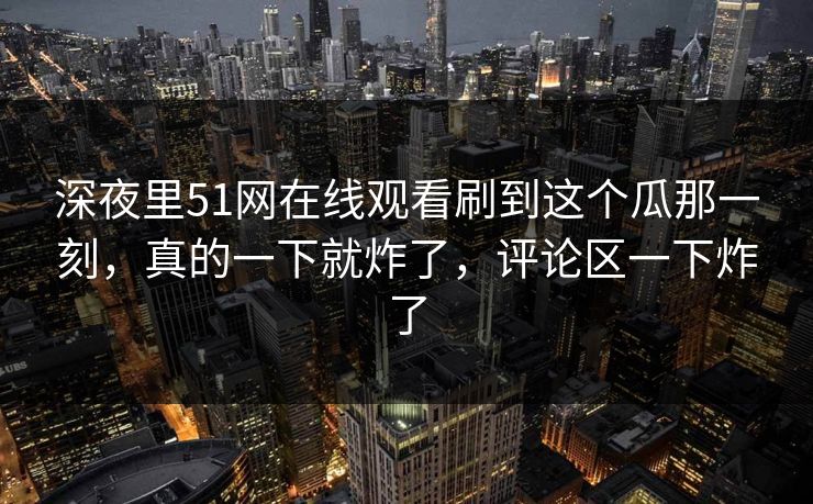 深夜里51网在线观看刷到这个瓜那一刻,真的一下就炸了,评论区一下炸了 深夜里51网在线观看刷到这个瓜那一刻,真的一下就炸了,评论区一下炸了