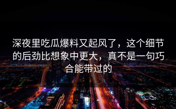 深夜里吃瓜爆料又起风了，这个细节的后劲比想象中更大，真不是一句巧合能带过的