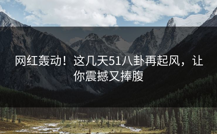 网红轰动！这几天51八卦再起风，让你震撼又捧腹