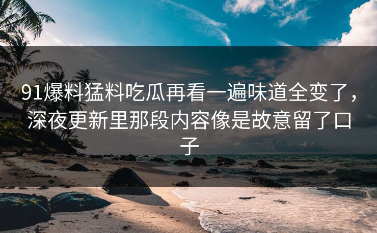 91爆料猛料吃瓜再看一遍味道全变了，深夜更新里那段内容像是故意留了口子