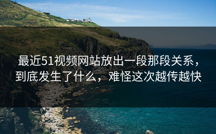 最近51视频网站放出一段那段关系，到底发生了什么，难怪这次越传越快