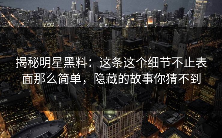 揭秘明星黑料:这条这个细节不止表面那么简单,隐藏的故事你猜不到 揭秘明星黑料:这条这个细节不止表面那么简单,隐藏的故事你猜不到