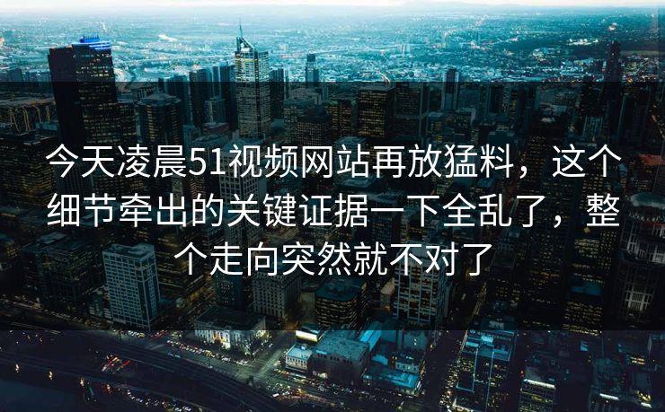 今天凌晨51视频网站再放猛料，这个细节牵出的关键证据一下全乱了，整个走向突然就不对了