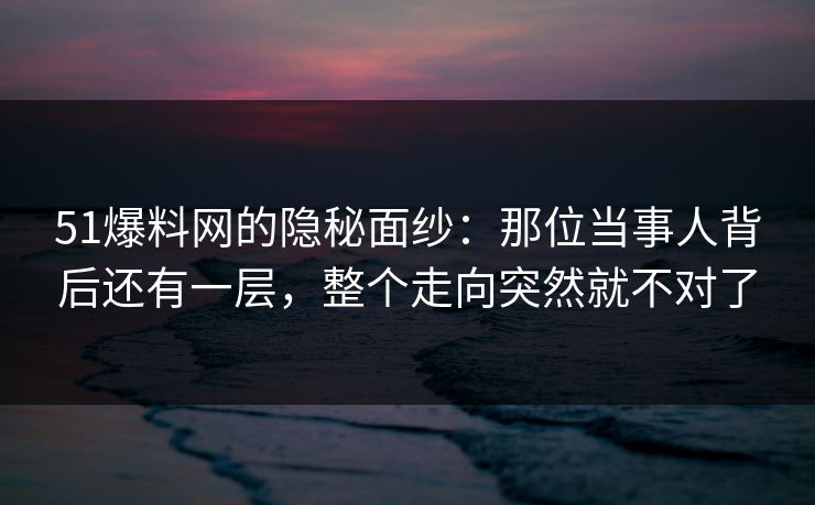 51爆料网的隐秘面纱：那位当事人背后还有一层，整个走向突然就不对了